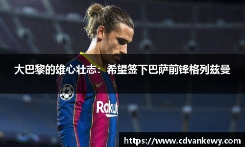 大巴黎的雄心壮志：希望签下巴萨前锋格列兹曼