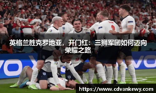 英格兰胜克罗地亚，开门红：三狮军团如何迈向荣耀之路
