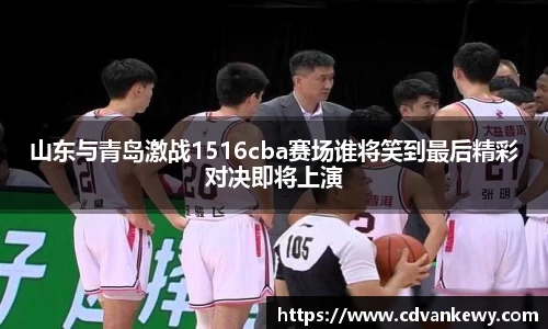 山东与青岛激战1516cba赛场谁将笑到最后精彩对决即将上演