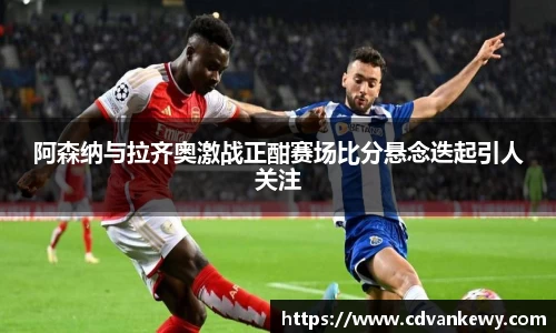 阿森纳与拉齐奥激战正酣赛场比分悬念迭起引人关注