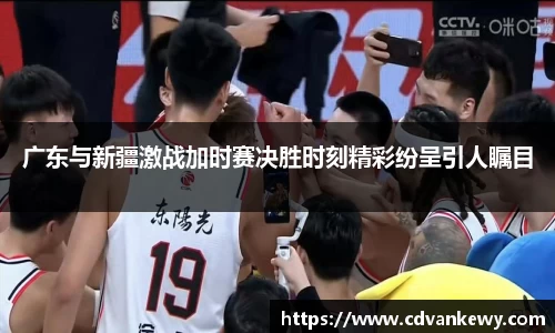 广东与新疆激战加时赛决胜时刻精彩纷呈引人瞩目