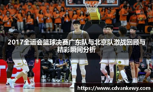 2017全运会篮球决赛广东队与北京队激战回顾与精彩瞬间分析
