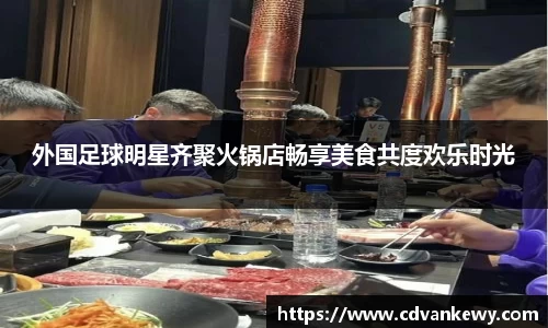 外国足球明星齐聚火锅店畅享美食共度欢乐时光